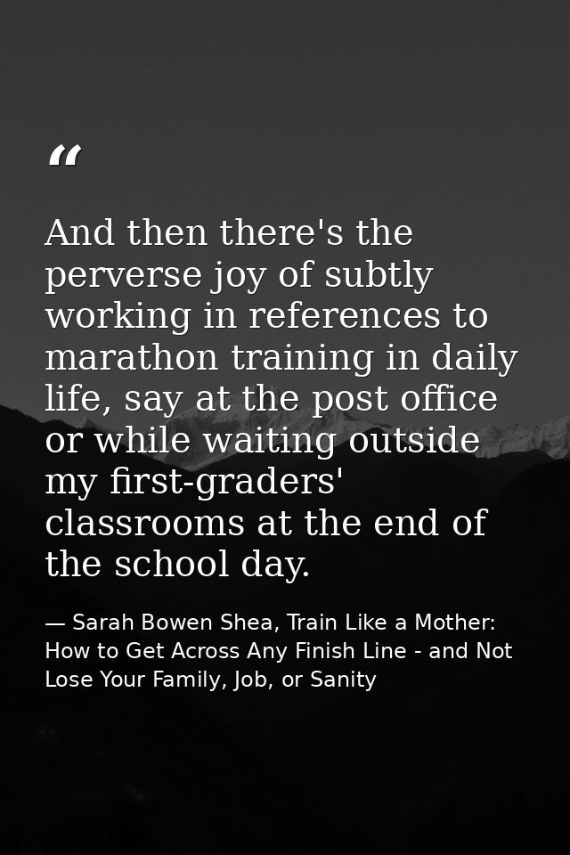 And then there's the perverse joy of subtly working in references to marathon training in daily life, say at the post of — Sarah Bowen Shea, Train Like a Mother: How to Get Across Any Finish Line - and Not Lose Your Family, Job, or Sanity