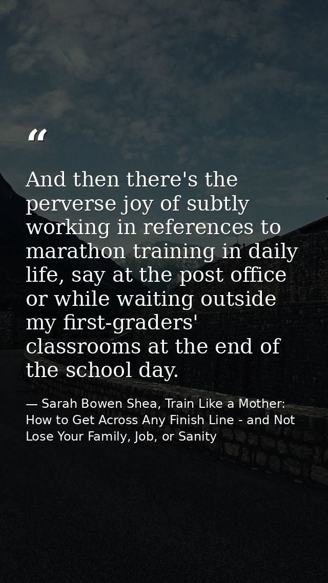 And then there's the perverse joy of subtly working in references to marathon training in daily life, say at the post of — Sarah Bowen Shea, Train Like a Mother: How to Get Across Any Finish Line - and Not Lose Your Family, Job, or Sanity