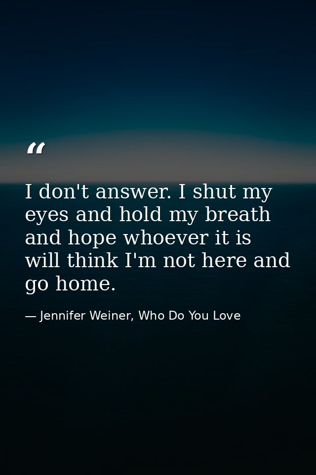I don't answer. I shut my eyes and hold my breath and hope whoever it is will think I'm not here and go home. — Jennifer Weiner, Who Do You Love