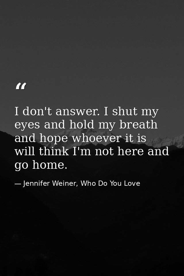 I don't answer. I shut my eyes and hold my breath and hope whoever it is will think I'm not here and go home. — Jennifer Weiner, Who Do You Love