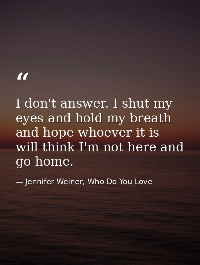 I don't answer. I shut my eyes and hold my breath and hope whoever it is will think I'm not here and go home. — Jennifer Weiner, Who Do You Love