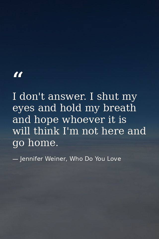 I don't answer. I shut my eyes and hold my breath and hope whoever it is will think I'm not here and go home. — Jennifer Weiner, Who Do You Love