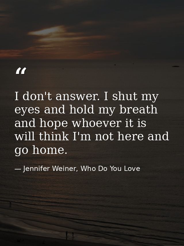 I don't answer. I shut my eyes and hold my breath and hope whoever it is will think I'm not here and go home. — Jennifer Weiner, Who Do You Love