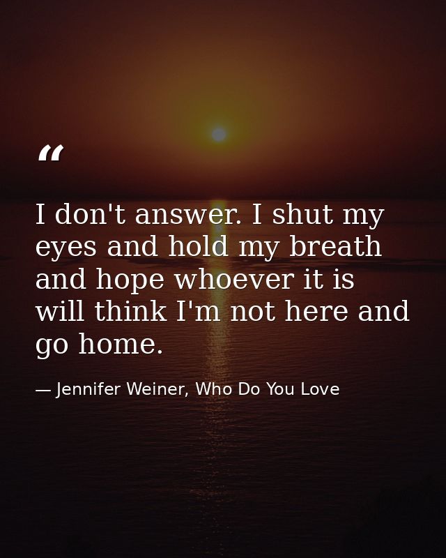 I don't answer. I shut my eyes and hold my breath and hope whoever it is will think I'm not here and go home. — Jennifer Weiner, Who Do You Love