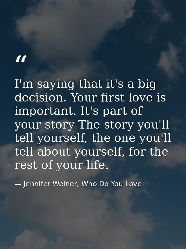 I'm saying that it's a big decision. Your first love is important. It's part of your story The story you'll tell yoursel — Jennifer Weiner, Who Do You Love