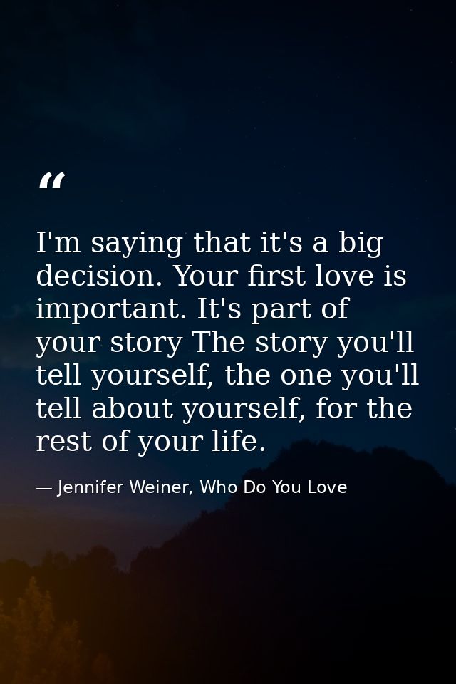 I'm saying that it's a big decision. Your first love is important. It's part of your story The story you'll tell yoursel — Jennifer Weiner, Who Do You Love