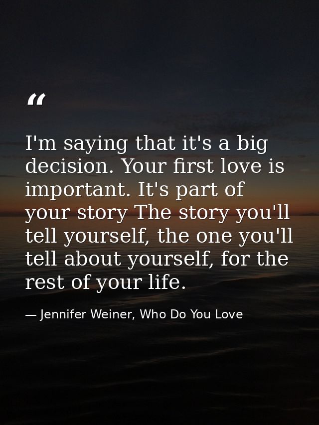I'm saying that it's a big decision. Your first love is important. It's part of your story The story you'll tell yoursel — Jennifer Weiner, Who Do You Love