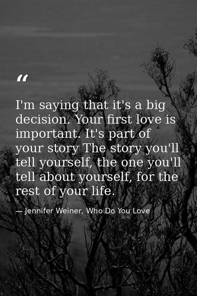 I'm saying that it's a big decision. Your first love is important. It's part of your story The story you'll tell yoursel — Jennifer Weiner, Who Do You Love