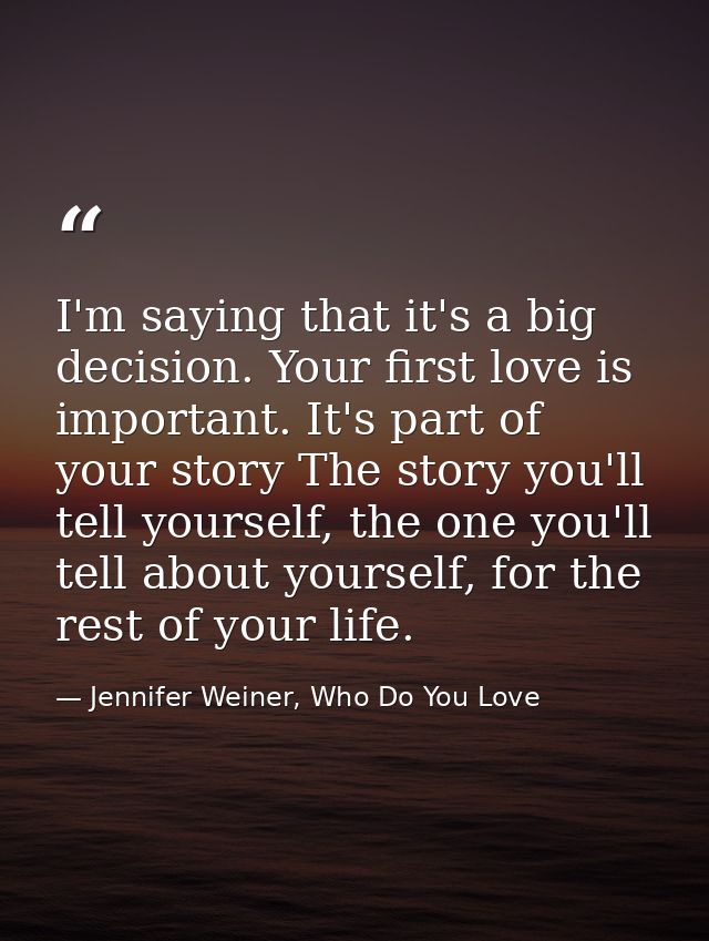 I'm saying that it's a big decision. Your first love is important. It's part of your story The story you'll tell yoursel — Jennifer Weiner, Who Do You Love