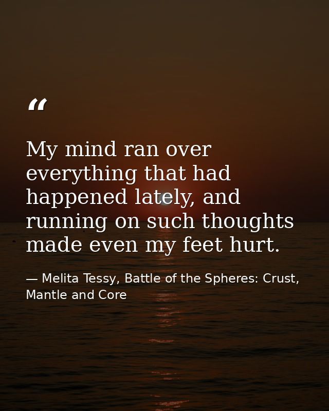 My mind ran over everything that had happened lately, and running on such thoughts made even my feet hurt. — Melita Tessy, Battle of the Spheres: Crust, Mantle and Core