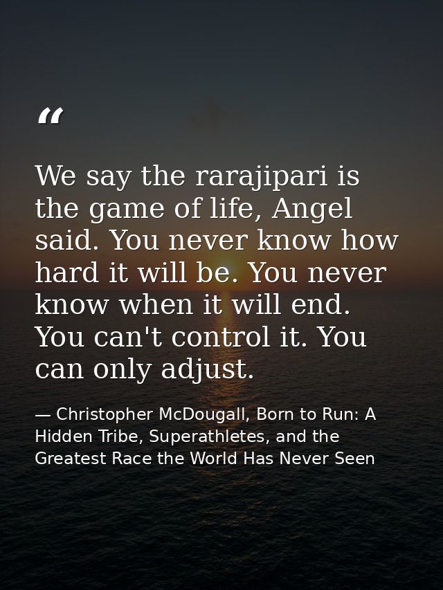 We say the rarajipari is the game of life, Angel said. You never know how hard it will be. You never know when it will e — Christopher McDougall, Born to Run: A Hidden Tribe, Superathletes, and the Greatest Race the World Has Never Seen