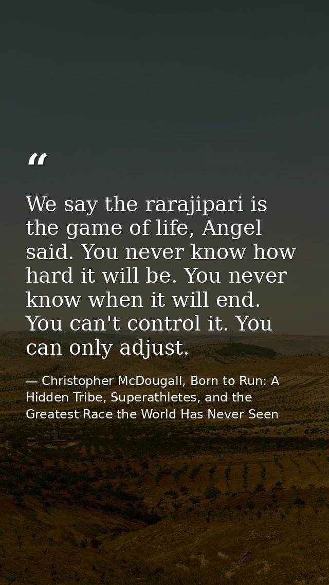 We say the rarajipari is the game of life, Angel said. You never know how hard it will be. You never know when it will e — Christopher McDougall, Born to Run: A Hidden Tribe, Superathletes, and the Greatest Race the World Has Never Seen