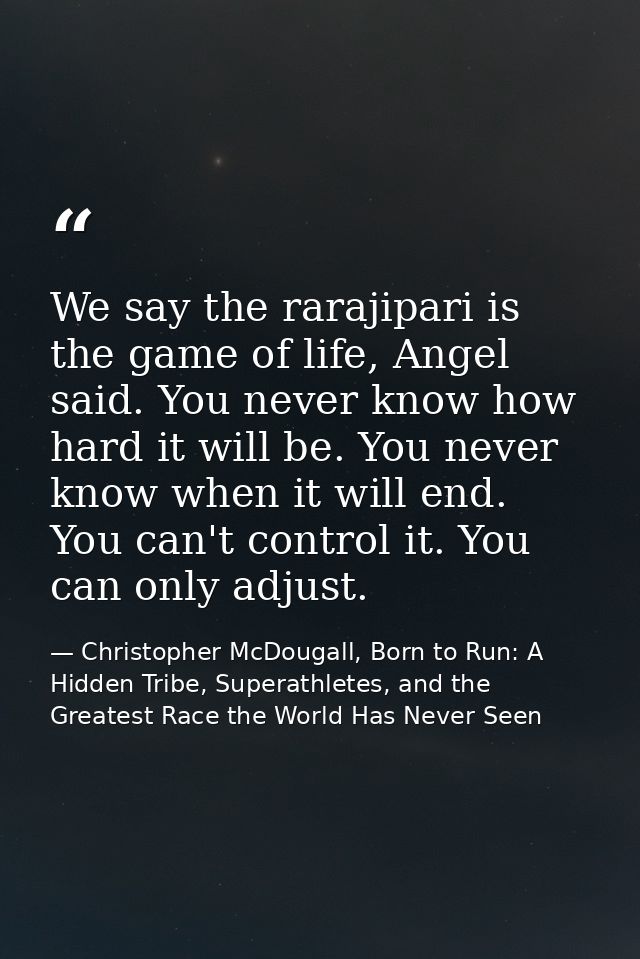 We say the rarajipari is the game of life, Angel said. You never know how hard it will be. You never know when it will e — Christopher McDougall, Born to Run: A Hidden Tribe, Superathletes, and the Greatest Race the World Has Never Seen