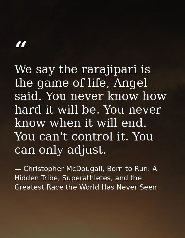 We say the rarajipari is the game of life, Angel said. You never know how hard it will be. You never know when it will e — Christopher McDougall, Born to Run: A Hidden Tribe, Superathletes, and the Greatest Race the World Has Never Seen