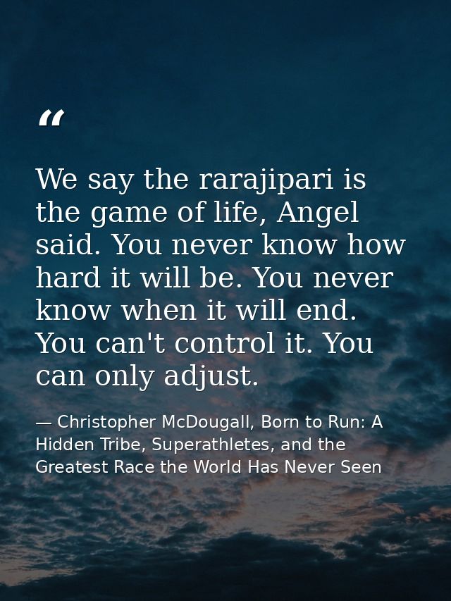 We say the rarajipari is the game of life, Angel said. You never know how hard it will be. You never know when it will e — Christopher McDougall, Born to Run: A Hidden Tribe, Superathletes, and the Greatest Race the World Has Never Seen