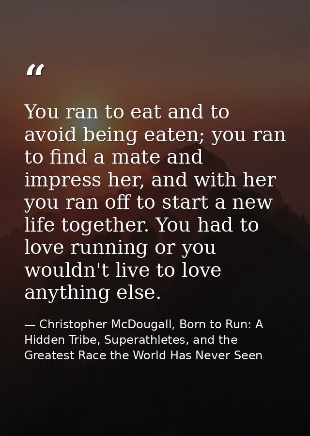 You ran to eat and to avoid being eaten; you ran to find a mate and impress her, and with her you ran off to start a new — Christopher McDougall, Born to Run: A Hidden Tribe, Superathletes, and the Greatest Race the World Has Never Seen