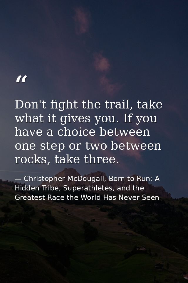 Don't fight the trail, take what it gives you. If you have a choice between one step or two between rocks, take three. — Christopher McDougall, Born to Run: A Hidden Tribe, Superathletes, and the Greatest Race the World Has Never Seen