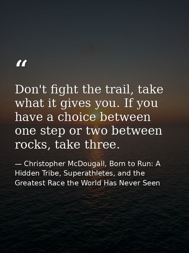 Don't fight the trail, take what it gives you. If you have a choice between one step or two between rocks, take three. — Christopher McDougall, Born to Run: A Hidden Tribe, Superathletes, and the Greatest Race the World Has Never Seen