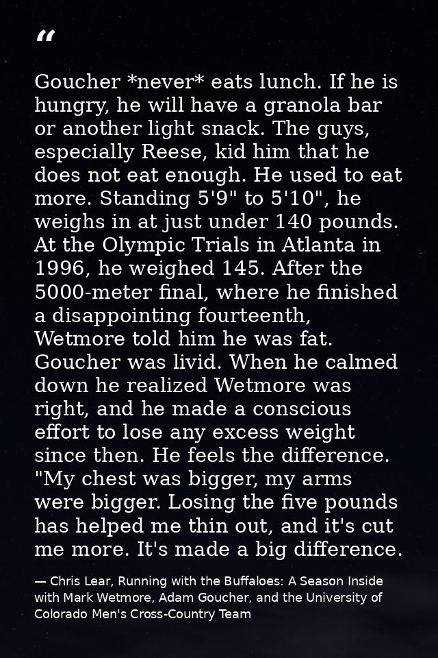 Goucher *never* eats lunch. If he is hungry, he will have a granola bar or another light snack. The guys, especially Ree — Chris Lear, Running with the Buffaloes: A Season Inside with Mark Wetmore, Adam Goucher, and the University of Colorado Men's Cross-Country Team