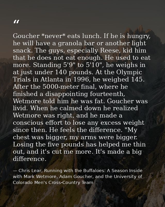 Goucher *never* eats lunch. If he is hungry, he will have a granola bar or another light snack. The guys, especially Ree — Chris Lear, Running with the Buffaloes: A Season Inside with Mark Wetmore, Adam Goucher, and the University of Colorado Men's Cross-Country Team