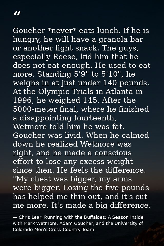 Goucher *never* eats lunch. If he is hungry, he will have a granola bar or another light snack. The guys, especially Ree — Chris Lear, Running with the Buffaloes: A Season Inside with Mark Wetmore, Adam Goucher, and the University of Colorado Men's Cross-Country Team