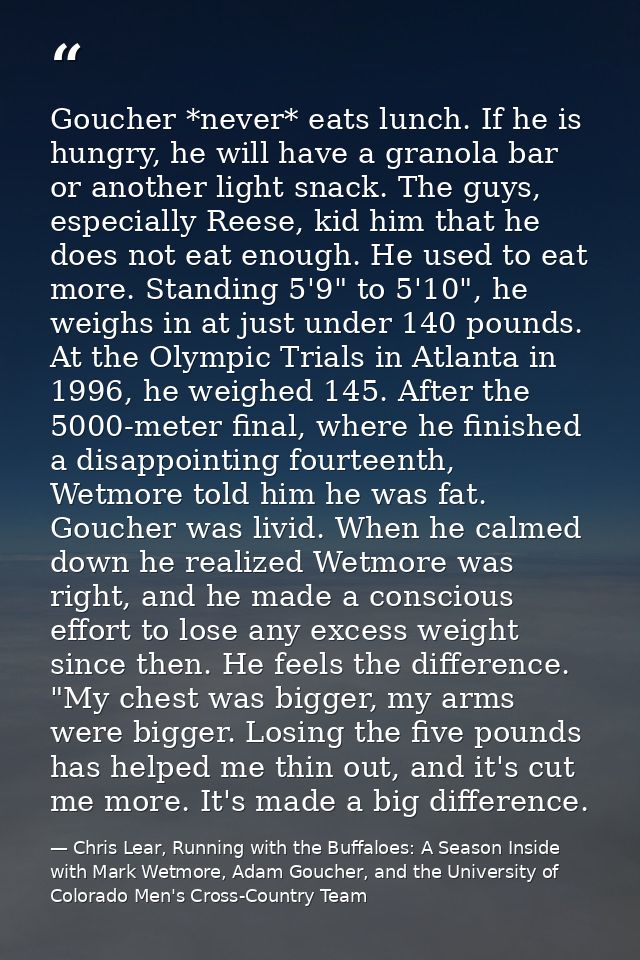 Goucher *never* eats lunch. If he is hungry, he will have a granola bar or another light snack. The guys, especially Ree — Chris Lear, Running with the Buffaloes: A Season Inside with Mark Wetmore, Adam Goucher, and the University of Colorado Men's Cross-Country Team