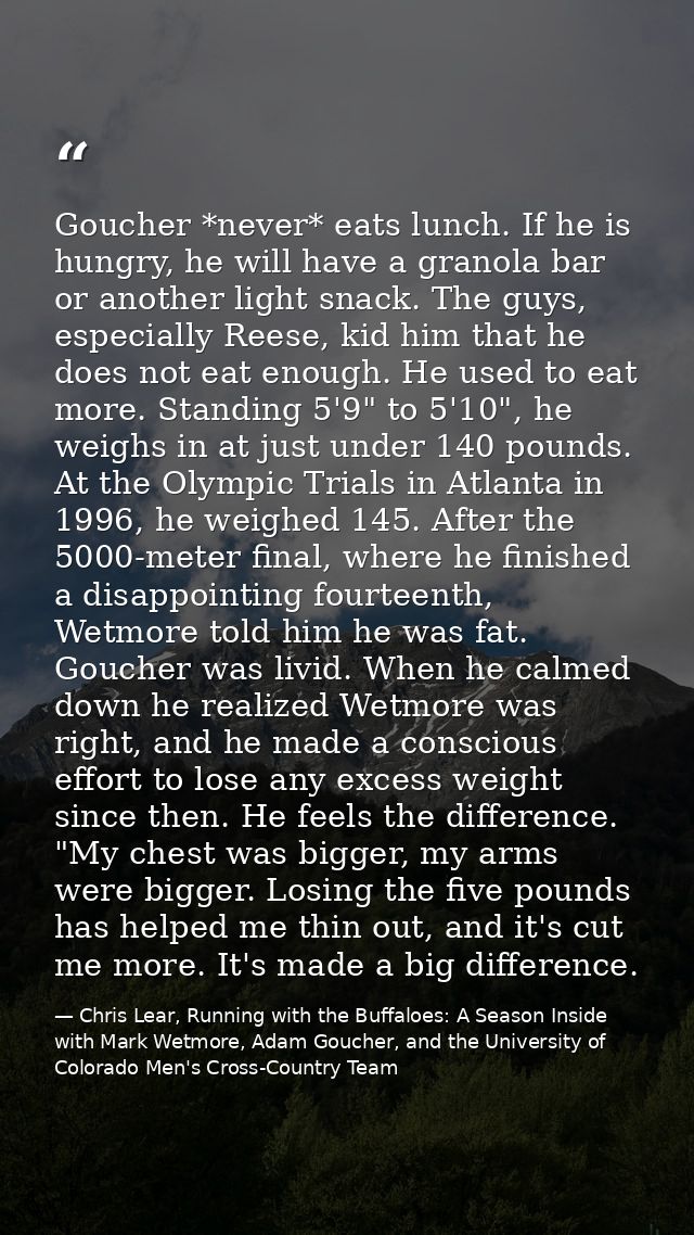 Goucher *never* eats lunch. If he is hungry, he will have a granola bar or another light snack. The guys, especially Ree — Chris Lear, Running with the Buffaloes: A Season Inside with Mark Wetmore, Adam Goucher, and the University of Colorado Men's Cross-Country Team