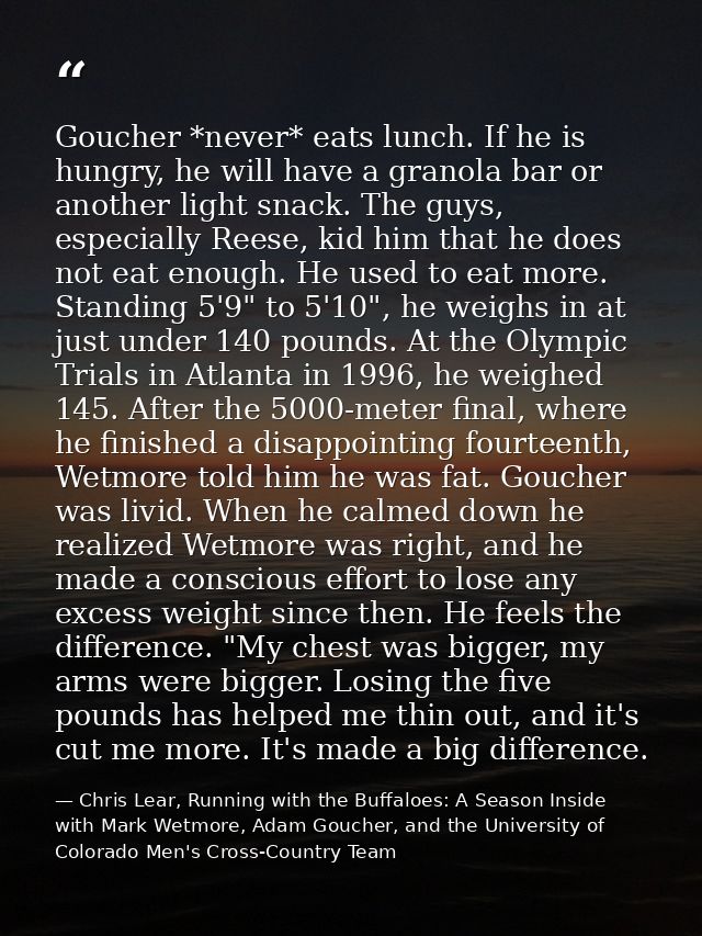 Goucher *never* eats lunch. If he is hungry, he will have a granola bar or another light snack. The guys, especially Ree — Chris Lear, Running with the Buffaloes: A Season Inside with Mark Wetmore, Adam Goucher, and the University of Colorado Men's Cross-Country Team
