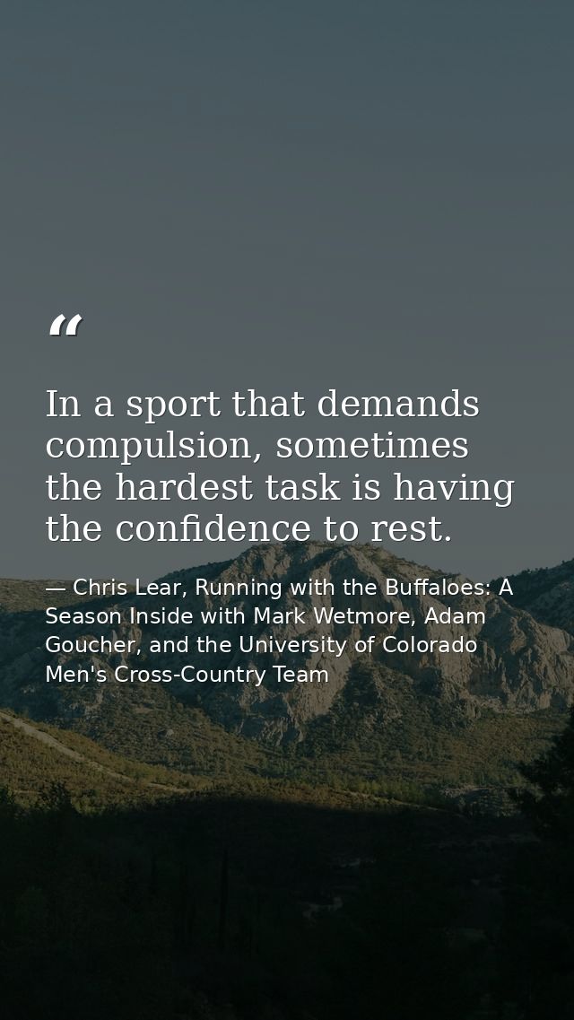 In a sport that demands compulsion, sometimes the hardest task is having the confidence to rest. — Chris Lear, Running with the Buffaloes: A Season Inside with Mark Wetmore, Adam Goucher, and the University of Colorado Men's Cross-Country Team