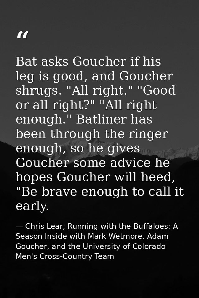 Bat asks Goucher if his leg is good, and Goucher shrugs. "All right." "Good or all right?" "All right enough." Batliner  — Chris Lear, Running with the Buffaloes: A Season Inside with Mark Wetmore, Adam Goucher, and the University of Colorado Men's Cross-Country Team