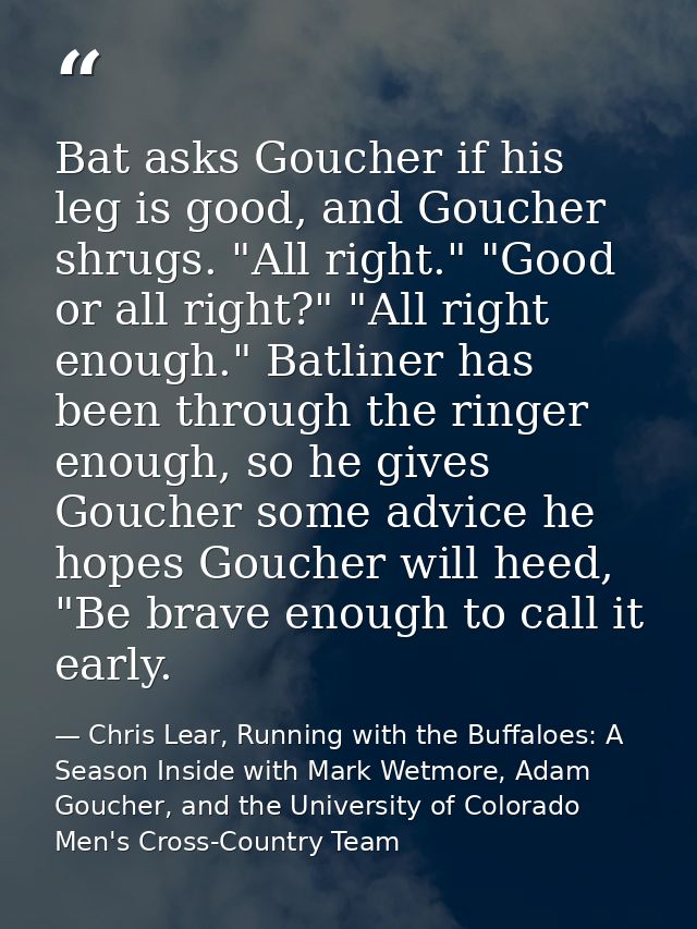 Bat asks Goucher if his leg is good, and Goucher shrugs. "All right." "Good or all right?" "All right enough." Batliner  — Chris Lear, Running with the Buffaloes: A Season Inside with Mark Wetmore, Adam Goucher, and the University of Colorado Men's Cross-Country Team