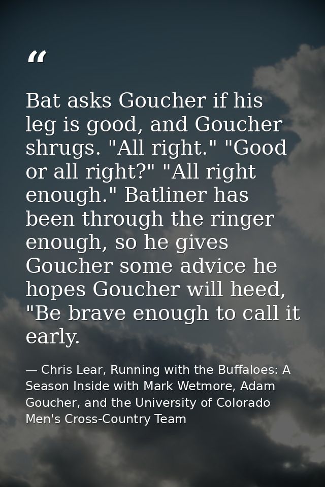 Bat asks Goucher if his leg is good, and Goucher shrugs. "All right." "Good or all right?" "All right enough." Batliner  — Chris Lear, Running with the Buffaloes: A Season Inside with Mark Wetmore, Adam Goucher, and the University of Colorado Men's Cross-Country Team