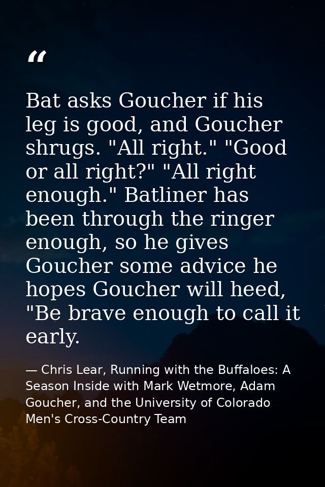 Bat asks Goucher if his leg is good, and Goucher shrugs. "All right." "Good or all right?" "All right enough." Batliner  — Chris Lear, Running with the Buffaloes: A Season Inside with Mark Wetmore, Adam Goucher, and the University of Colorado Men's Cross-Country Team