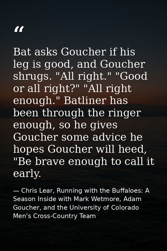Bat asks Goucher if his leg is good, and Goucher shrugs. "All right." "Good or all right?" "All right enough." Batliner  — Chris Lear, Running with the Buffaloes: A Season Inside with Mark Wetmore, Adam Goucher, and the University of Colorado Men's Cross-Country Team