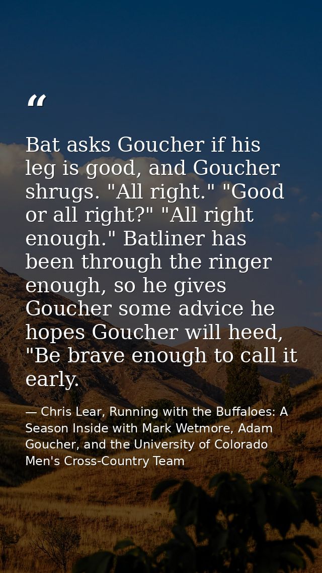 Bat asks Goucher if his leg is good, and Goucher shrugs. "All right." "Good or all right?" "All right enough." Batliner  — Chris Lear, Running with the Buffaloes: A Season Inside with Mark Wetmore, Adam Goucher, and the University of Colorado Men's Cross-Country Team