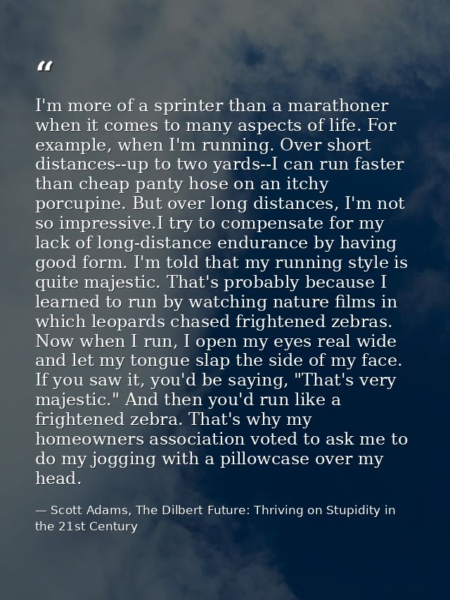 I'm more of a sprinter than a marathoner when it comes to many aspects of life. For example, when I'm running. Over shor — Scott Adams, The Dilbert Future: Thriving on Stupidity in the 21st Century
