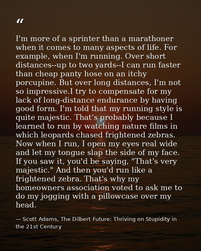 I'm more of a sprinter than a marathoner when it comes to many aspects of life. For example, when I'm running. Over shor — Scott Adams, The Dilbert Future: Thriving on Stupidity in the 21st Century