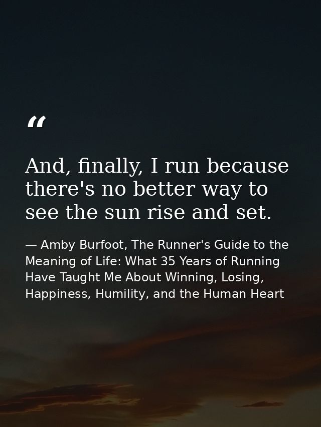 And, finally, I run because there's no better way to see the sun rise and set. — Amby Burfoot, The Runner's Guide to the Meaning of Life: What 35 Years of Running Have Taught Me About Winning, Losing, Happiness, Humility, and the Human Heart