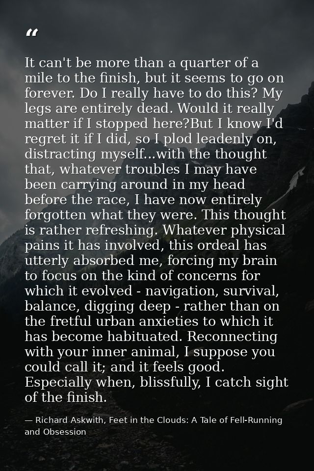 It can't be more than a quarter of a mile to the finish, but it seems to go on forever. Do I really have to do this? My  — Richard Askwith, Feet in the Clouds: A Tale of Fell-Running and Obsession