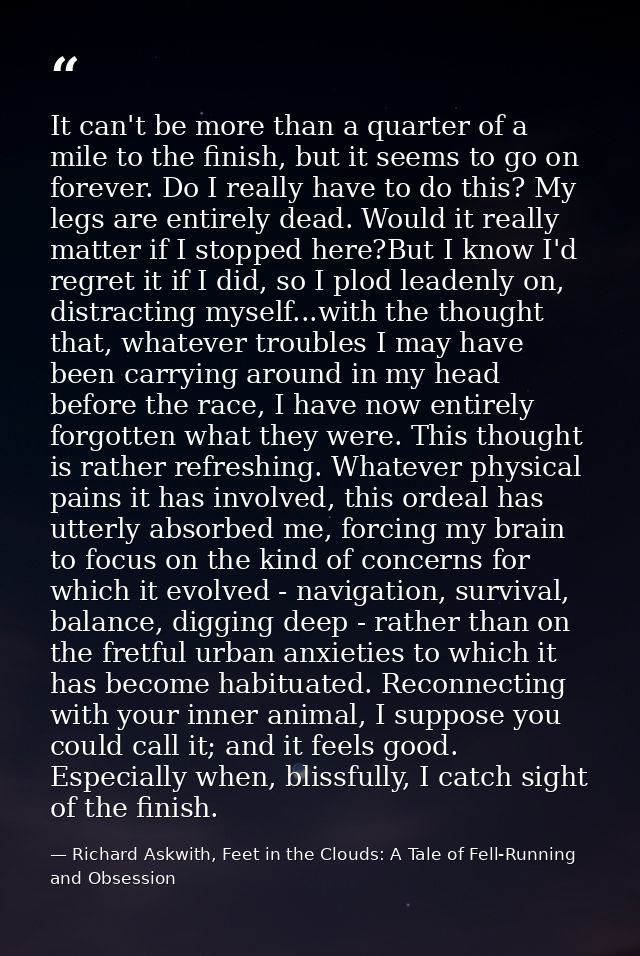 It can't be more than a quarter of a mile to the finish, but it seems to go on forever. Do I really have to do this? My  — Richard Askwith, Feet in the Clouds: A Tale of Fell-Running and Obsession