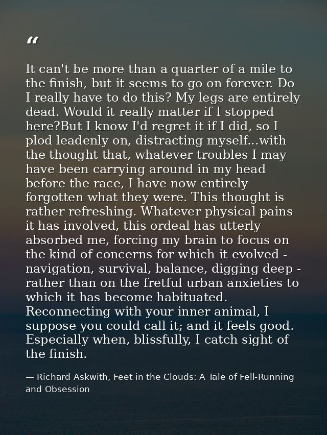 It can't be more than a quarter of a mile to the finish, but it seems to go on forever. Do I really have to do this? My  — Richard Askwith, Feet in the Clouds: A Tale of Fell-Running and Obsession