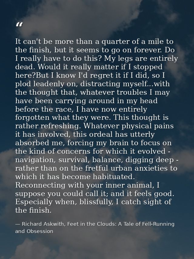 It can't be more than a quarter of a mile to the finish, but it seems to go on forever. Do I really have to do this? My  — Richard Askwith, Feet in the Clouds: A Tale of Fell-Running and Obsession