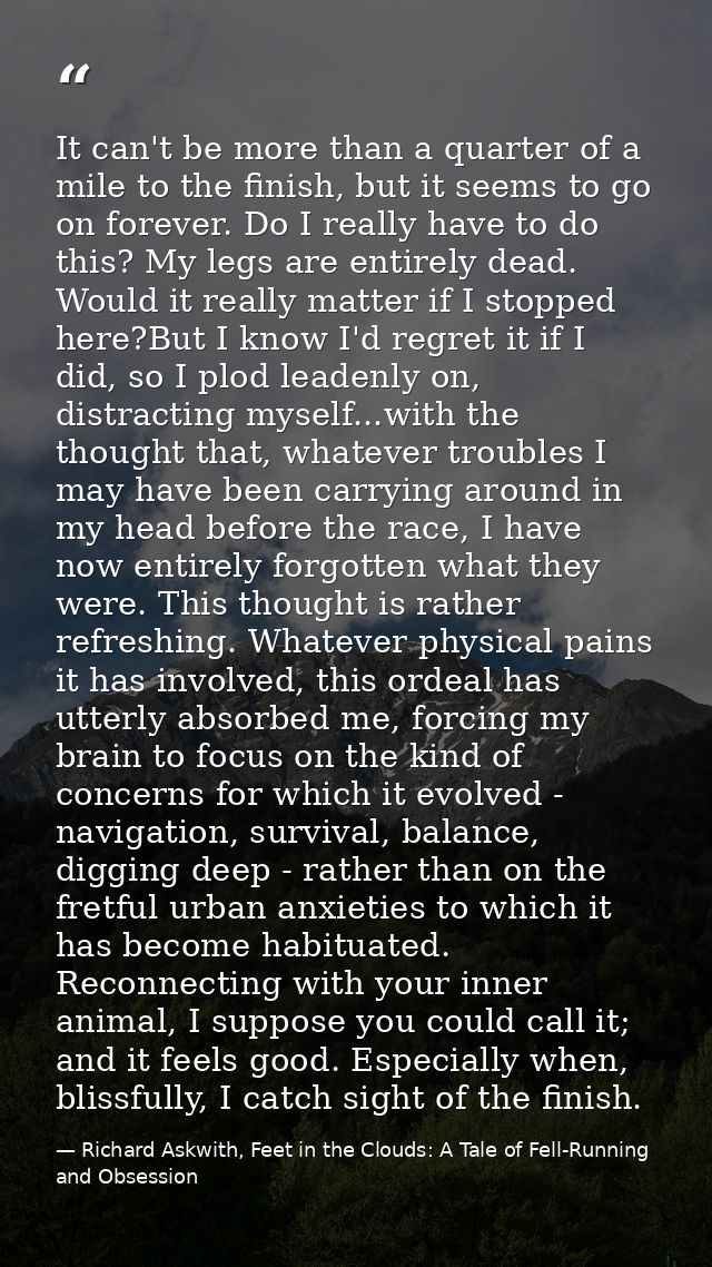 It can't be more than a quarter of a mile to the finish, but it seems to go on forever. Do I really have to do this? My  — Richard Askwith, Feet in the Clouds: A Tale of Fell-Running and Obsession