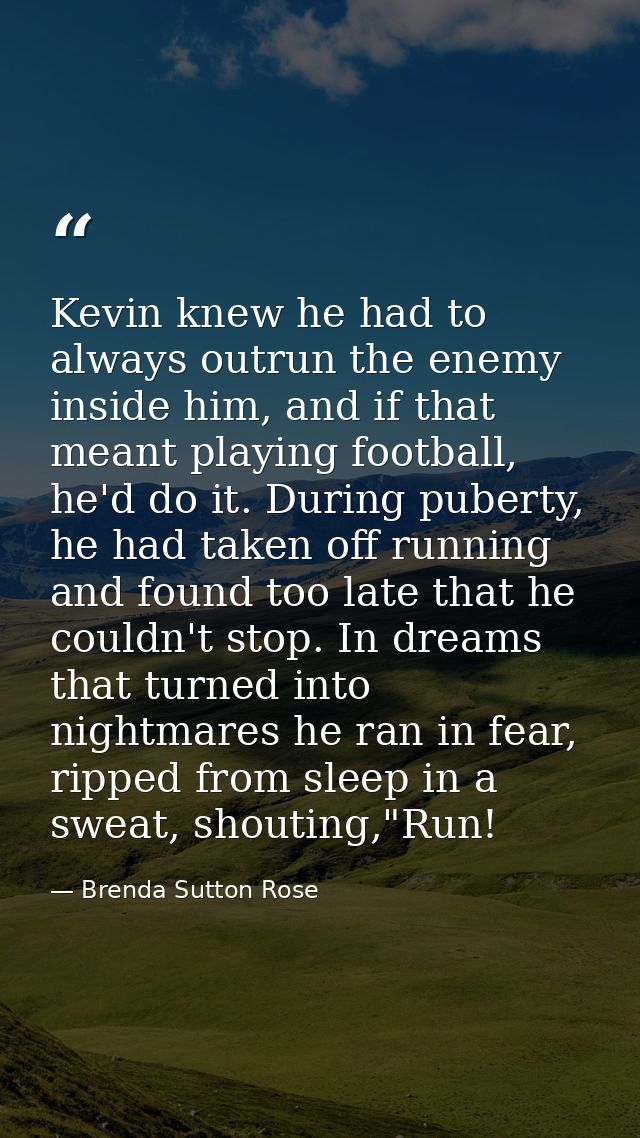 Kevin knew he had to always outrun the enemy inside him, and if that meant playing football, he'd do it. During puberty, — Brenda Sutton Rose