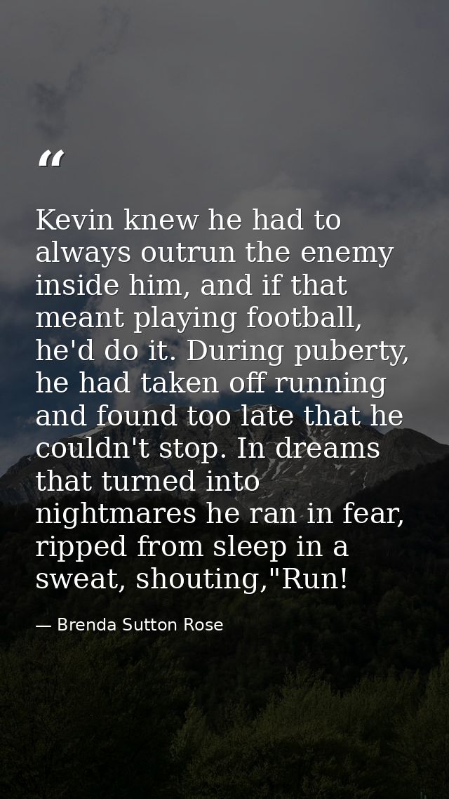 Kevin knew he had to always outrun the enemy inside him, and if that meant playing football, he'd do it. During puberty, — Brenda Sutton Rose