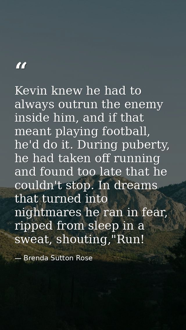 Kevin knew he had to always outrun the enemy inside him, and if that meant playing football, he'd do it. During puberty, — Brenda Sutton Rose