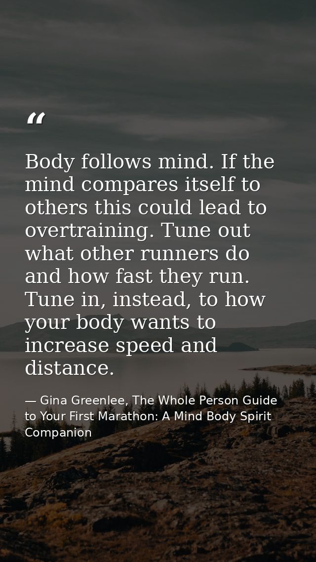 Body follows mind. If the mind compares itself to others this could lead to overtraining. Tune out what other runners do — Gina Greenlee, The Whole Person Guide to Your First Marathon: A Mind Body Spirit Companion