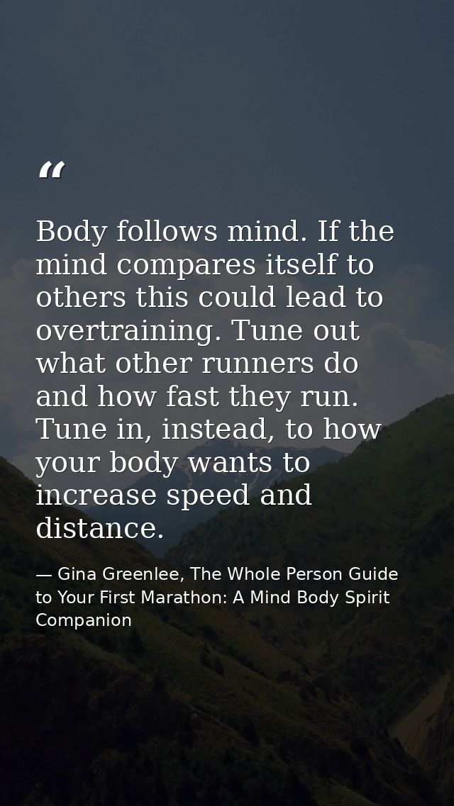 Body follows mind. If the mind compares itself to others this could lead to overtraining. Tune out what other runners do — Gina Greenlee, The Whole Person Guide to Your First Marathon: A Mind Body Spirit Companion