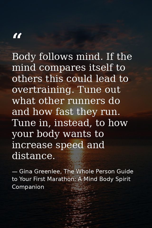 Body follows mind. If the mind compares itself to others this could lead to overtraining. Tune out what other runners do — Gina Greenlee, The Whole Person Guide to Your First Marathon: A Mind Body Spirit Companion