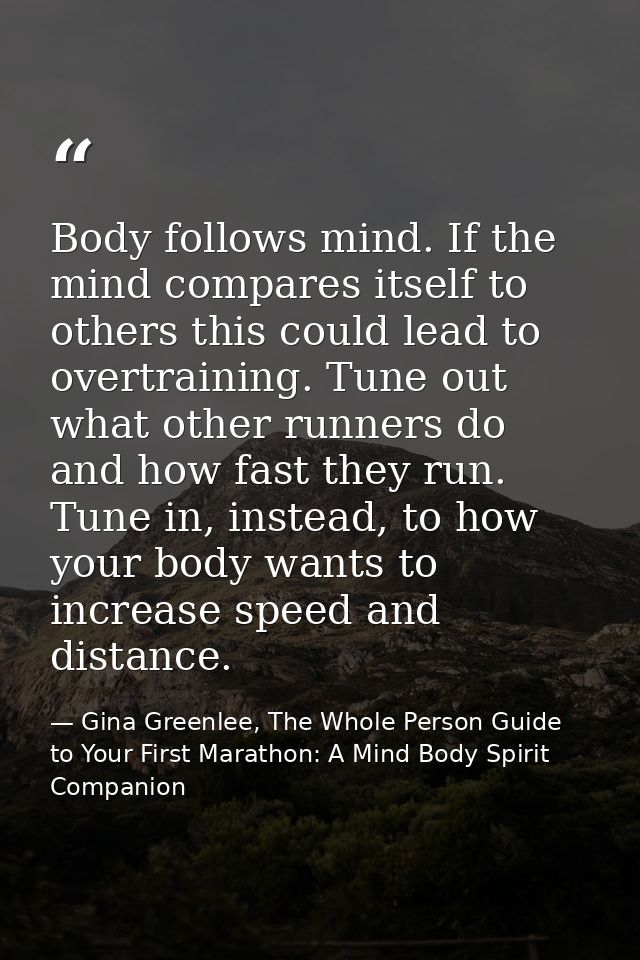 Body follows mind. If the mind compares itself to others this could lead to overtraining. Tune out what other runners do — Gina Greenlee, The Whole Person Guide to Your First Marathon: A Mind Body Spirit Companion